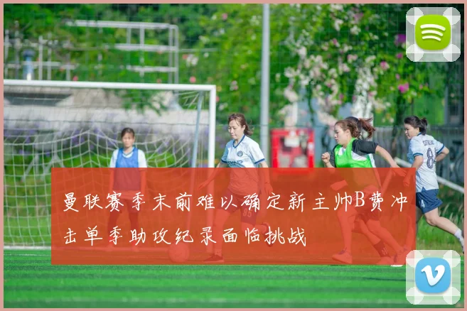 曼联赛季末前难以确定新主帅B费冲击单季助攻纪录面临挑战