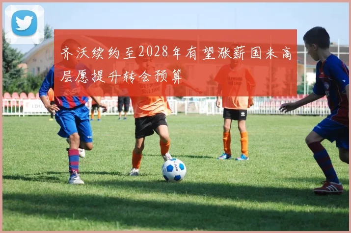 齐沃续约至2028年有望涨薪国米高层愿提升转会预算