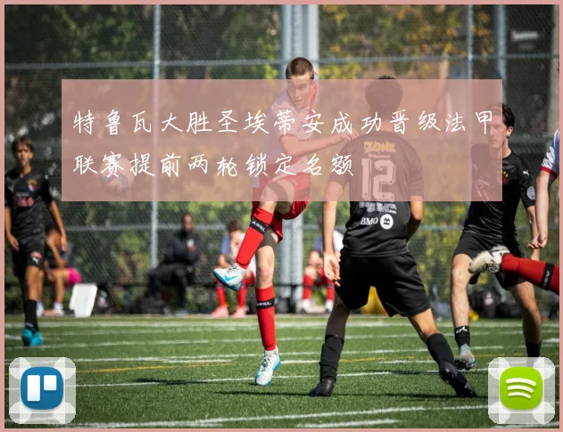 特鲁瓦大胜圣埃蒂安成功晋级法甲联赛提前两轮锁定名额