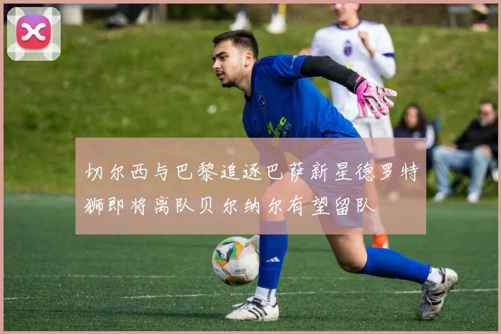 切尔西与巴黎追逐巴萨新星德罗特狮即将离队贝尔纳尔有望留队
