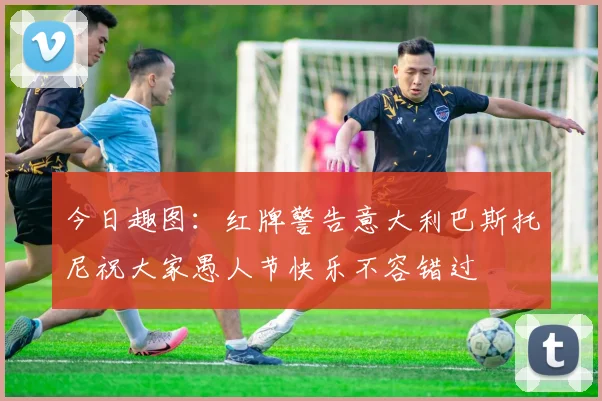 今日趣图：红牌警告意大利巴斯托尼祝大家愚人节快乐不容错过