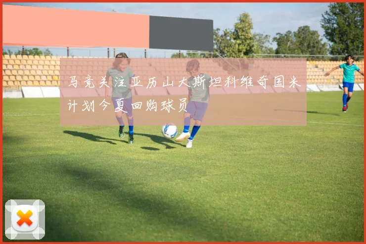 马竞关注亚历山大斯坦科维奇国米计划今夏回购球员
