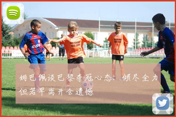 姆巴佩谈巴黎夺冠心态：倾尽全力但若早离开会遗憾