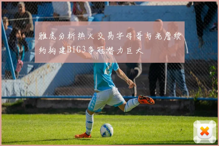 雅虎分析热火交易字母哥与老詹续约构建BIG3争冠潜力巨大