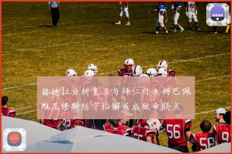 赫迪拉分析皇马与拜仁对决姆巴佩维尼修斯防守松懈或成致命弱点