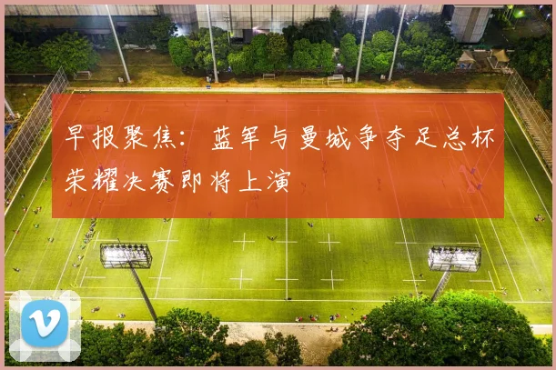早报聚焦：蓝军与曼城争夺足总杯荣耀决赛即将上演