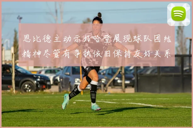 恩比德主动示好哈登展现球队团结精神尽管有争执依旧保持友好关系